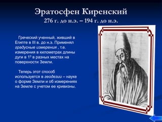 Эратосфен Киренский
276 г. до н.э. – 194 г. до н.э.
Греческий ученный, живший в
Египте в III в. до н.э. Применял
градусные измерения , т.е.
измерения в километрах длины
дуги в 10 в разных местах на
поверхности Земли.
Теперь этот способ
используется в геодезии – науке
о форме Земли и об измерениях
на Земле с учетом ее кривизны.
 