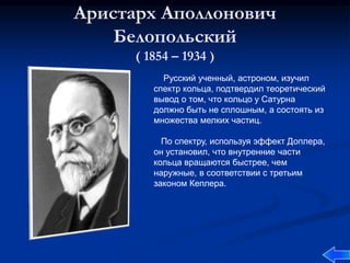 Аристарх Аполлонович
Белопольский
( 1854 – 1934 )
Русский ученный, астроном, изучил
спектр кольца, подтвердил теоретический
вывод о том, что кольцо у Сатурна
должно быть не сплошным, а состоять из
множества мелких частиц.
По спектру, используя эффект Доплера,
он установил, что внутренние части
кольца вращаются быстрее, чем
наружные, в соответствии с третьим
законом Кеплера.
 