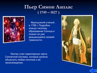 Пьер Симон Лаплас
( 1749 – 1827 )
Французский ученый,
в 1796 г. Подробно
описал гипотезу
образования Солнца и
планет из уже
вращающейся газовой
туманности.
Лаплас учел характерные черты
Солнечной системы, которые должна
объяснить любая гипотеза о ее
происхождении.
 
