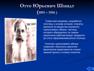 Отто Юрьевич Шмидт
(1891 – 1956 )
Советский академик, разработал
гипотезу, в основе которой, планеты
возникли из вещества огромного
газопылевого облака, частицы
которого обращались по самым
различным орбитам вокруг незадолго
до этого сформировавшегося Солнца.
Гипотеза газопылевого облака
позволяет объяснить различия
физических характеристик планет
земной группы и планет-гигантов.
 