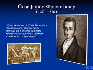 Йозеф фон Фраунгофер
( 1787 – 1826 )
Немецкий оптик, в 1814 г. Зарисовал
несколько сотен темных линий
поглощения, в спектре видимого
излучения Солнца, почти целиком
возникающего в фотосфере.
 