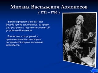 Михаил Васильевич Ломоносов
( 1711 – 1765 )
Великий русский ученный вел
борьбу против церковников, за право
распространять подлинные знания об
устройстве Вселенной.
Ломоносов в остроумной и
привлекательной стихотворно-
сатирической форме высмеивал
мракобесов.
 