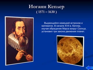 Иоганн Кеплер
( 1571 – 1630 )
Выдающийся немецкий астроном и
математик. В начале XVII в. Кеплер,
изучая обращение Марса вокруг Солнца,
установил три закона движения планет.
 