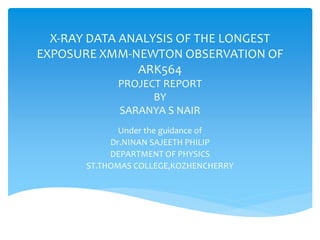 X-RAY DATA ANALYSIS OF THE LONGEST
EXPOSURE XMM-NEWTON OBSERVATION OF
ARK564
PROJECT REPORT
BY
SARANYA S NAIR
Under the guidance of
Dr.NINAN SAJEETH PHILIP
DEPARTMENT OF PHYSICS
ST.THOMAS COLLEGE,KOZHENCHERRY
 