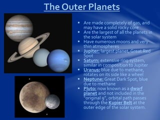 The Outer Planets
 Are made completely of gas, and
may have a solid rocky core
 Are the largest of all the planets in
the solar system
 Have numerous moons and very
thin atmospheres
 Jupiter: largest planet, Great Red
Spot
 Saturn: extensive ring system,
similar in composition to Jupiter
 Uranus: blue due to methane,
rotates on its side like a wheel
 Neptune: Great Dark Spot, blue
due to methane
 Pluto: now known as a dwarf
planet and not included in the
“original 9”, orbital path passes
through the Kupier Belt at the
outer edge of the solar system.
 