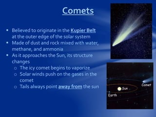  Believed to originate in the Kupier Belt
at the outer edge of the solar system
 Made of dust and rock mixed with water,
methane, and ammonia
 As it approaches the Sun, its structure
changes
o The icy comet begins to vaporize
o Solar winds push on the gases in the
comet
o Tails always point away from the sun
Comets
 