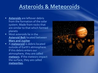 Asteroids & Meteoroids
 Asteroids are leftover debris
from the formation of the solar
system. Made from rocks that
are similar to that which formed
planets
 Most asteroids lie in the
Asteroid Belt located between
Mars and Jupiter
 A meteoroid is debris located
outside of Earth’s atmosphere.
If this debris enters our
atmosphere, they are called
meteors. If the meteors impact
the surface, they are called
meteorites.
 