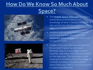  The Hubble Space Telescope has been a
tremendous contribution to our
knowledge of what is beyond the Earth. It
was carried into orbit by a space shuttle in
1990 and remains in operation.
 Hubble's orbit outside the distortion of
Earth's atmosphere allows it to take
extremely sharp images with almost no
background light.
 Hubble is the only telescope designed to
be serviced in space by astronauts.
Between 1993 and 2002, five missions
repaired, upgraded, and replaced systems
on the telescope.The telescope is now
expected to function until at least 2013. Its
scientific successor, the James Webb
SpaceTelescope (JWST), is to be launched
in 2018 or possibly later.
How Do We Know So Much About
Space?
 
