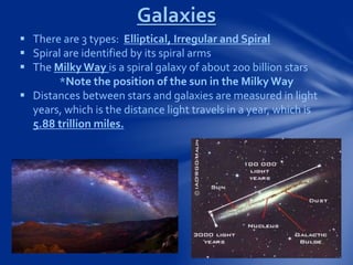  There are 3 types: Elliptical, Irregular and Spiral
 Spiral are identified by its spiral arms
 The Milky Way is a spiral galaxy of about 200 billion stars
*Note the position of the sun in the Milky Way
 Distances between stars and galaxies are measured in light
years, which is the distance light travels in a year, which is
5.88 trillion miles.
Galaxies
 
