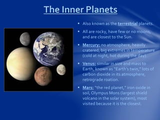 The Inner Planets
 Also known as the terrestrial planets.
 All are rocky, have few or no moons,
and are closest to the Sun.
 Mercury: no atmosphere, heavily
cratered, big extremes in temperature
(cold at night, hot during the day).
 Venus: similar in size and mass to
Earth, known as “Earth’s twin,” lots of
carbon dioxide in its atmosphere,
retrograde roation.
 Mars: “the red planet,” iron oxide in
soil, Olympus Mons (largest shield
volcano in the solar system), most
visited because it is the closest.
 