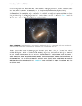 traversed only a tiny part of the Milky Way Galaxy. Within a 1000-light-year sphere, we find some ten million
(107
) stars; within a sphere of 100,000 light-years, we finally encompass the entire Milky Way Galaxy.
Our Galaxy looks like a giant disk with a small ball in the middle. If we could move outside our Galaxy and look
down on the disk of the Milky Way from above, it would probably resemble the galaxy in Figure 1.9, with its
spiral structure outlined by the blue light of hot adolescent stars.
Figure 1.9 Spiral Galaxy. This galaxy of billions of stars, called by its catalog number NGC 1073, is thought to be similar to our own Milky Way
Galaxy. Here we see the giant wheel-shaped system with a bar of stars across its middle. (credit: NASA, ESA)
The Sun is somewhat less than 30,000 light-years from the center of the Galaxy, in a location with nothing
much to distinguish it. From our position inside the Milky Way Galaxy, we cannot see through to its far rim
(at least not with ordinary light) because the space between the stars is not completely empty. It contains a
sparse distribution of gas (mostly the simplest element, hydrogen) intermixed with tiny solid particles that we
call interstellar dust. This gas and dust collect into enormous clouds in many places in the Galaxy, becoming the
raw material for future generations of stars. Figure 1.10 shows an image of the disk of the Galaxy as seen from
our vantage point.
Chapter 1 Science and the Universe: A Brief Tour 21
 