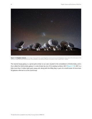 Figure 1.12 Neighbor Galaxies. This image shows both the Large Magellanic Cloud and the Small Magellanic Cloud above the telescopes of the
Atacama Large Millimeter/Submillimeter Array (ALMA) in the Atacama Desert of northern Chile. (credit: ESO, C. Malin)
The nearest large galaxy is a spiral quite similar to our own, located in the constellation of Andromeda, and is
thus called the Andromeda galaxy; it is also known by one of its catalog numbers, M31 (Figure 1.13). M31 is a
little more than 2 million light-years away and, along with the Milky Way, is part of a small cluster of more than
50 galaxies referred to as the Local Group.
24 Chapter 1 Science and the Universe: A Brief Tour
This OpenStax book is available for free at http://cnx.org/content/col11992/1.13
 