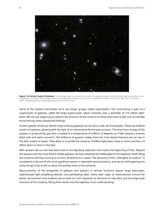 Figure 1.14 Fornax Cluster of Galaxies. In this image, you can see part of a cluster of galaxies located about 60 million light-years away in the
constellation of Fornax. All the objects that are not pinpoints of light in the picture are galaxies of billions of stars. (credit: ESO, J. Emerson,
VISTA. Acknowledgment: Cambridge Astronomical Survey Unit)
Some of the clusters themselves form into larger groups called superclusters. The Local Group is part of a
supercluster of galaxies, called the Virgo Supercluster, which stretches over a diameter of 110 million light-
years. We are just beginning to explore the structure of the universe at these enormous scales and are already
encountering some unexpected findings.
At even greater distances, where many ordinary galaxies are too dim to see, we find quasars. These are brilliant
centers of galaxies, glowing with the light of an extraordinarily energetic process. The enormous energy of the
quasars is produced by gas that is heated to a temperature of millions of degrees as it falls toward a massive
black hole and swirls around it. The brilliance of quasars makes them the most distant beacons we can see in
the dark oceans of space. They allow us to probe the universe 10 billion light-years away or more, and thus 10
billion years or more in the past.
With quasars we can see way back close to the Big Bang explosion that marks the beginning of time. Beyond
the quasars and the most distant visible galaxies, we have detected the feeble glow of the explosion itself, filling
the universe and thus coming to us from all directions in space. The discovery of this “afterglow of creation” is
considered to be one of the most significant events in twentieth-century science, and we are still exploring the
many things it has to tell us about the earliest times of the universe.
Measurements of the properties of galaxies and quasars in remote locations require large telescopes,
sophisticated light-amplifying devices, and painstaking labor. Every clear night, at observatories around the
world, astronomers and students are at work on such mysteries as the birth of new stars and the large-scale
structure of the universe, fitting their results into the tapestry of our understanding.
26 Chapter 1 Science and the Universe: A Brief Tour
This OpenStax book is available for free at http://cnx.org/content/col11992/1.13
 