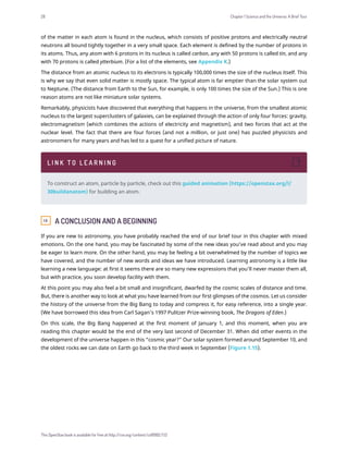 of the matter in each atom is found in the nucleus, which consists of positive protons and electrically neutral
neutrons all bound tightly together in a very small space. Each element is defined by the number of protons in
its atoms. Thus, any atom with 6 protons in its nucleus is called carbon, any with 50 protons is called tin, and any
with 70 protons is called ytterbium. (For a list of the elements, see Appendix K.)
The distance from an atomic nucleus to its electrons is typically 100,000 times the size of the nucleus itself. This
is why we say that even solid matter is mostly space. The typical atom is far emptier than the solar system out
to Neptune. (The distance from Earth to the Sun, for example, is only 100 times the size of the Sun.) This is one
reason atoms are not like miniature solar systems.
Remarkably, physicists have discovered that everything that happens in the universe, from the smallest atomic
nucleus to the largest superclusters of galaxies, can be explained through the action of only four forces: gravity,
electromagnetism (which combines the actions of electricity and magnetism), and two forces that act at the
nuclear level. The fact that there are four forces (and not a million, or just one) has puzzled physicists and
astronomers for many years and has led to a quest for a unified picture of nature.
1.9 A CONCLUSION AND A BEGINNING
If you are new to astronomy, you have probably reached the end of our brief tour in this chapter with mixed
emotions. On the one hand, you may be fascinated by some of the new ideas you’ve read about and you may
be eager to learn more. On the other hand, you may be feeling a bit overwhelmed by the number of topics we
have covered, and the number of new words and ideas we have introduced. Learning astronomy is a little like
learning a new language: at first it seems there are so many new expressions that you’ll never master them all,
but with practice, you soon develop facility with them.
At this point you may also feel a bit small and insignificant, dwarfed by the cosmic scales of distance and time.
But, there is another way to look at what you have learned from our first glimpses of the cosmos. Let us consider
the history of the universe from the Big Bang to today and compress it, for easy reference, into a single year.
(We have borrowed this idea from Carl Sagan’s 1997 Pulitzer Prize-winning book, The Dragons of Eden.)
On this scale, the Big Bang happened at the first moment of January 1, and this moment, when you are
reading this chapter would be the end of the very last second of December 31. When did other events in the
development of the universe happen in this “cosmic year?” Our solar system formed around September 10, and
the oldest rocks we can date on Earth go back to the third week in September (Figure 1.15).
L I N K T O L E A R N I N G
To construct an atom, particle by particle, check out this guided animation (https://openstax.org/l/
30buildanatom) for building an atom.
28 Chapter 1 Science and the Universe: A Brief Tour
This OpenStax book is available for free at http://cnx.org/content/col11992/1.13
 