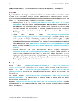 book provides a guided tour through the beginnings of the universe, galaxies, stars, planets, and life.
Websites
If you enjoyed the beautiful images in this chapter (and there are many more fabulous photos to come in other
chapters), you may want to know where you can obtain and download such pictures for your own enjoyment.
(Many astronomy images are from government-supported instruments or projects, paid for by tax dollars, and
therefore are free of copyright laws.) Here are three resources we especially like:
• Astronomy Picture of the Day: apod.nasa.gov/apod/astropix.html (https://apod.nasa.gov/apod/
astropix.html) . Two space scientists scour the Internet and select one beautiful astronomy image to
feature each day. Their archives range widely, from images of planets and nebulae to rockets and space
instruments; they also have many photos of the night sky. The search function (see the menu on the
bottom of the page) works quite well for finding something specific among the many years’ worth of
daily images.
• Hubble Space Telescope Images: http://hubblesite.org/images/gallery
(https://www.hubblesite.org/newscenter/archive/browse/images) . Starting at this page, you can
select from among hundreds of Hubble pictures by subject or by date. Note that many of the images
have supporting pictures with them, such as diagrams, animations, or comparisons. Excellent captions
and background information are provided. Other ways to approach these images are through the more
public-oriented Hubble Gallery (www.hubblesite.org/gallery (https://www.hubblesite.org/gallery) )
and the European homepage (www.spacetelescope.org/images (https://www.spacetelescope.org/
images) ).
• National Aeronautics and Space Administration’s (NASA’s) Planetary Photojournal:
photojournal.jpl.nasa.gov (https://photojournal.jpl.nasa.gov) . This site features thousands of
images from planetary exploration, with captions of varied length. You can select images by world,
feature name, date, or catalog number, and download images in a number of popular formats. However,
only NASA mission images are included. Note the Photojournal Search option on the menu at the top of
the homepage to access ways to search their archives.
Videos
Cosmic Voyage: www.youtube.com/watch?v=qxXf7AJZ73A (https://www.youtube.com/
watch?v=qxXf7AJZ73A) . This video presents a portion of Cosmic Voyage, narrated by Morgan Freeman (8:34).
Powers of Ten: www.youtube.com/watch?v=0fKBhvDjuy0 (https://www.youtube.com/
watch?v=0fKBhvDjuy0) . This classic short video is a much earlier version of Powers of Ten, narrated by Philip
Morrison (9:00).
The Known Universe: www.youtube.com/watch?v=17jymDn0W6U (https://www.youtube.com/
watch?v=17jymDn0W6U) . This video tour from the American Museum of Natural History has realistic
animation, music, and captions (6:30).
Wanderers: apod.nasa.gov/apod/ap141208.html (https://apod.nasa.gov/apod/ap141208.html) . This video
provides a tour of the solar system, with narrative by Carl Sagan, imagining other worlds with dramatically
realistic paintings (3:50).
30 Chapter 1 Science and the Universe: A Brief Tour
This OpenStax book is available for free at http://cnx.org/content/col11992/1.13
 