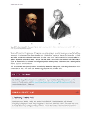 Figure 3.14 Mathematicians Who Discovered a Planet. (a) John Couch Adams (1819–1892) and (b) Urbain J. J. Le Verrier (1811–1877) share the
credit for discovering the planet Neptune.
We should note that the discovery of Neptune was not a complete surprise to astronomers, who had long
suspected the existence of the planet based on the “disobedient” motion of Uranus. On September 10, 1846,
two weeks before Neptune was actually found, John Herschel, son of the discoverer of Uranus, remarked in a
speech before the British Association, “We see [the new planet] as Columbus saw America from the shores of
Spain. Its movements have been felt trembling along the far-reaching line of our analysis with a certainty hardly
inferior to ocular demonstration.”
This discovery was a major step forward in combining Newtonian theory with painstaking observations. Such
work continues in our own times with the discovery of planets around other stars.
L I N K T O L E A R N I N G
For the fuller story of how Neptune was predicted and found (and the effect of the discovery on the
search for Pluto), you can read this page (https://openstaxcollege.org/l/30nepplumatdis) on the
mathematical discovery of planets.
M A K I N G C O N N E C T I O N S
Astronomy and the Poets
When Copernicus, Kepler, Galileo, and Newton formulated the fundamental rules that underlie
everything in the physical world, they changed much more than the face of science. For some, they gave
humanity the courage to let go of old superstitions and see the world as rational and manageable; for
Chapter 3 Orbits and Gravity 93
 