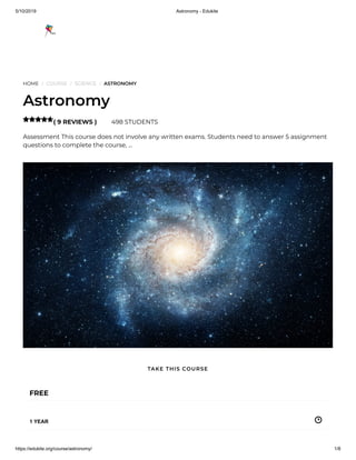 5/10/2019 Astronomy - Edukite
https://edukite.org/course/astronomy/ 1/8
HOME / COURSE / SCIENCE / ASTRONOMY
Astronomy
( 9 REVIEWS ) 498 STUDENTS
Assessment This course does not involve any written exams. Students need to answer 5 assignment
questions to complete the course, …

FREE
1 YEAR
TAKE THIS COURSE
 