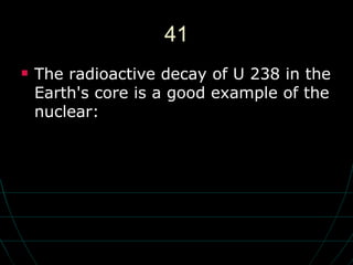 41 The radioactive decay of U 238 in the Earth's core is a good example of the nuclear: 