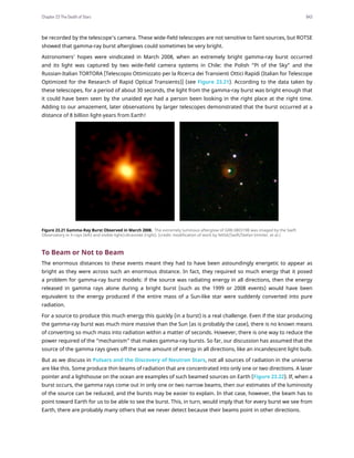 be recorded by the telescope’s camera. These wide-field telescopes are not sensitive to faint sources, but ROTSE
showed that gamma-ray burst afterglows could sometimes be very bright.
Astronomers’ hopes were vindicated in March 2008, when an extremely bright gamma-ray burst occurred
and its light was captured by two wide-field camera systems in Chile: the Polish “Pi of the Sky” and the
Russian-Italian TORTORA [Telescopio Ottimizzato per la Ricerca dei Transienti Ottici Rapidi (Italian for Telescope
Optimized for the Research of Rapid Optical Transients)] (see Figure 23.21). According to the data taken by
these telescopes, for a period of about 30 seconds, the light from the gamma-ray burst was bright enough that
it could have been seen by the unaided eye had a person been looking in the right place at the right time.
Adding to our amazement, later observations by larger telescopes demonstrated that the burst occurred at a
distance of 8 billion light-years from Earth!
Figure 23.21 Gamma-Ray Burst Observed in March 2008. The extremely luminous afterglow of GRB 080319B was imaged by the Swift
Observatory in X-rays (left) and visible light/ultraviolet (right). (credit: modification of work by NASA/Swift/Stefan Immler, et al.)
To Beam or Not to Beam
The enormous distances to these events meant they had to have been astoundingly energetic to appear as
bright as they were across such an enormous distance. In fact, they required so much energy that it posed
a problem for gamma-ray burst models: if the source was radiating energy in all directions, then the energy
released in gamma rays alone during a bright burst (such as the 1999 or 2008 events) would have been
equivalent to the energy produced if the entire mass of a Sun-like star were suddenly converted into pure
radiation.
For a source to produce this much energy this quickly (in a burst) is a real challenge. Even if the star producing
the gamma-ray burst was much more massive than the Sun (as is probably the case), there is no known means
of converting so much mass into radiation within a matter of seconds. However, there is one way to reduce the
power required of the “mechanism” that makes gamma-ray bursts. So far, our discussion has assumed that the
source of the gamma rays gives off the same amount of energy in all directions, like an incandescent light bulb.
But as we discuss in Pulsars and the Discovery of Neutron Stars, not all sources of radiation in the universe
are like this. Some produce thin beams of radiation that are concentrated into only one or two directions. A laser
pointer and a lighthouse on the ocean are examples of such beamed sources on Earth (Figure 23.22). If, when a
burst occurs, the gamma rays come out in only one or two narrow beams, then our estimates of the luminosity
of the source can be reduced, and the bursts may be easier to explain. In that case, however, the beam has to
point toward Earth for us to be able to see the burst. This, in turn, would imply that for every burst we see from
Earth, there are probably many others that we never detect because their beams point in other directions.
Chapter 23 The Death of Stars 843
 