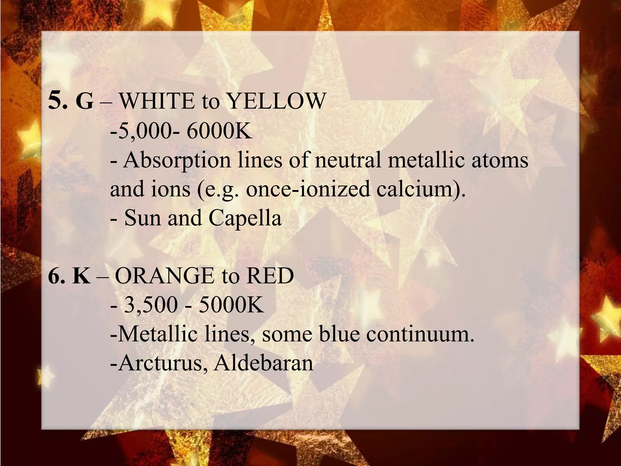 5. G – WHITE to YELLOW
-5,000- 6000K
- Absorption lines of neutral metallic atoms
and ions (e.g. once-ionized calcium).
- Sun and Capella
6. K – ORANGE to RED
- 3,500 - 5000K
-Metallic lines, some blue continuum.
-Arcturus, Aldebaran
 