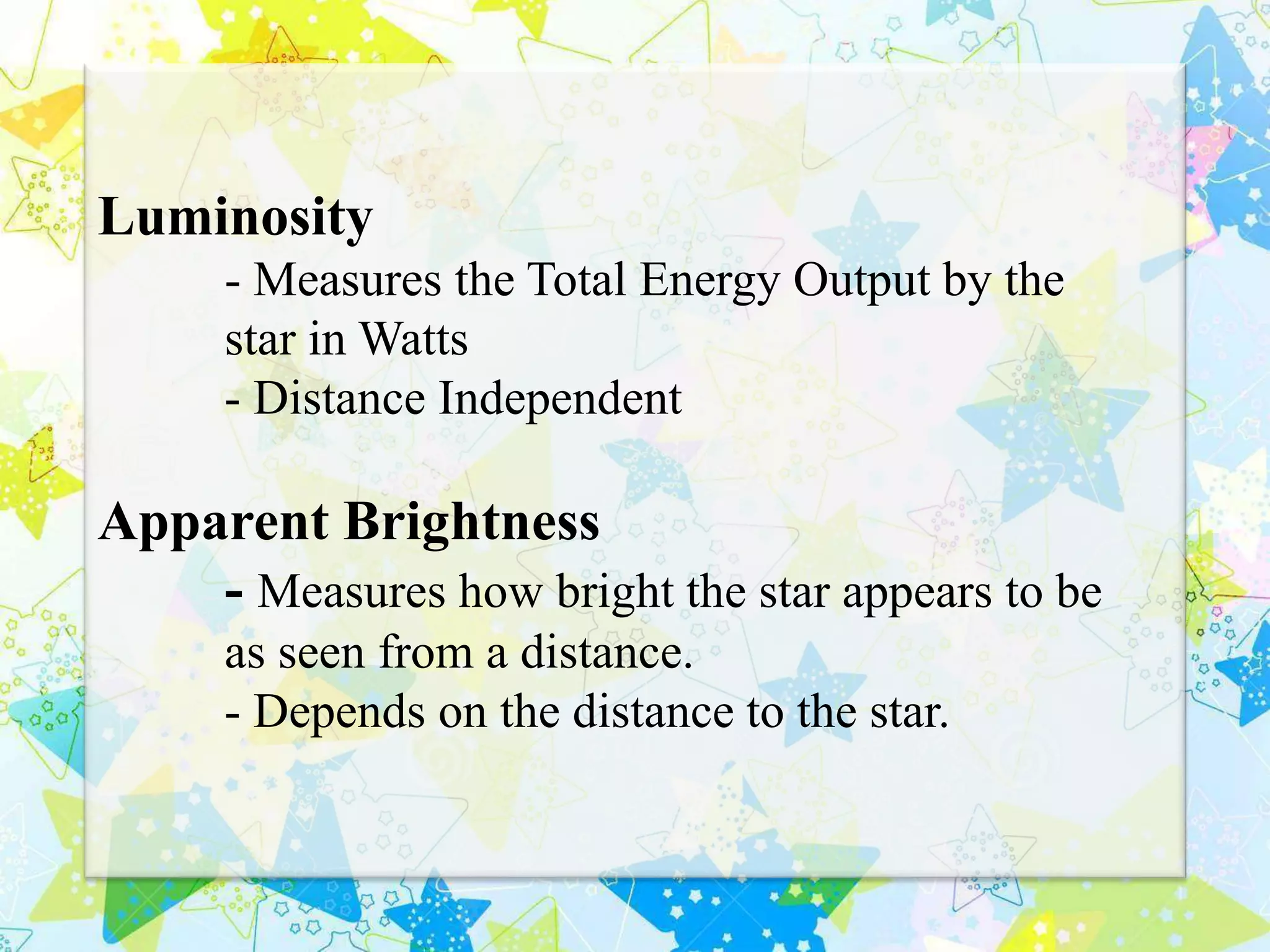 Luminosity
- Measures the Total Energy Output by the
star in Watts
- Distance Independent
Apparent Brightness
- Measures how bright the star appears to be
as seen from a distance.
- Depends on the distance to the star.
 