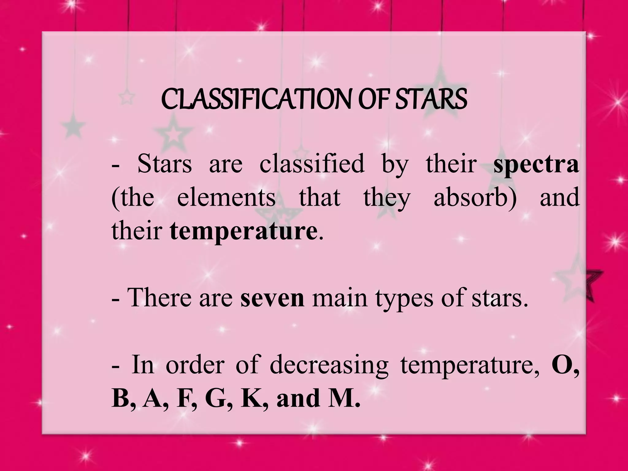 CLASSIFICATION OF STARS
- Stars are classified by their spectra
(the elements that they absorb) and
their temperature.
- There are seven main types of stars.
- In order of decreasing temperature, O,
B, A, F, G, K, and M.
 