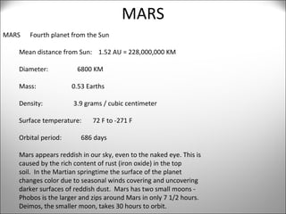 MARS MARS  Fourth planet from the Sun Mean distance from Sun:  1.52 AU = 228,000,000 KM Diameter:  6800 KM Mass:  0.53 Earths Density:  3.9 grams / cubic centimeter Surface temperature:  72 F to -271 F Orbital period:  686 days Mars appears reddish in our sky, even to the naked eye. This is  caused by the rich content of rust (iron oxide) in the top  soil.  In the Martian springtime the surface of the planet  changes color due to seasonal winds covering and uncovering  darker surfaces of reddish dust.  Mars has two small moons - Phobos is the larger and zips around Mars in only 7 1/2 hours.  Deimos, the smaller moon, takes 30 hours to orbit. 