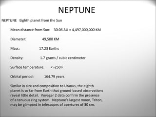 NEPTUNE NEPTUNE  Eighth planet from the Sun Mean distance from Sun:  30.06 AU = 4,497,000,000 KM Diameter:  49,500 KM Mass:  17.23 Earths Density:  1.7 grams / cubic centimeter Surface temperature:  < -250 F Orbital period:  164.79 years Similar in size and composition to Uranus, the eighth  planet is so far from Earth that ground-based observations reveal little detail.  Voyager 2 data confirm the presence of a tenuous ring system.  Neptune's largest moon, Triton, may be glimpsed in telescopes of apertures of 30 cm. 