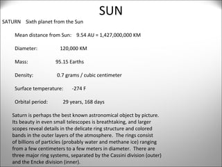 SUN SATURN  Sixth planet from the Sun  Mean distance from Sun:  9.54 AU = 1,427,000,000 KM Diameter:  120,000 KM Mass:  95.15 Earths Density:  0.7 grams / cubic centimeter Surface temperature:  -274 F Orbital period:  29 years, 168 days Saturn is perhaps the best known astronomical object by picture.  Its beauty in even small telescopes is breathtaking, and larger  scopes reveal details in the delicate ring structure and colored  bands in the outer layers of the atmosphere.  The rings consist  of billions of particles (probably water and methane ice) ranging  from a few centimeters to a few meters in diameter.  There are  three major ring systems, separated by the Cassini division (outer)  and the Encke division (inner).  