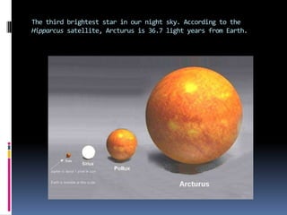 The third brightest star in our night sky. According to the Hipparcussatellite, Arcturus is 36.7 light years from Earth.