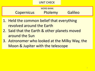 1
UNIT CHECK
1. Held the common belief that everything
revolved around the Earth
2. Said that the Earth & other planets moved
around the Sun
3. Astronomer who looked at the Milky Way, the
Moon & Jupiter with the telescope
WORD BANK:
Copernicus Ptolemy Galileo
 