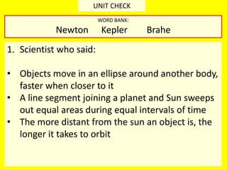3
UNIT CHECK
1. Scientist who said:
• Objects move in an ellipse around another body,
faster when closer to it
• A line segment joining a planet and Sun sweeps
out equal areas during equal intervals of time
• The more distant from the sun an object is, the
longer it takes to orbit
WORD BANK:
Newton Kepler Brahe
 