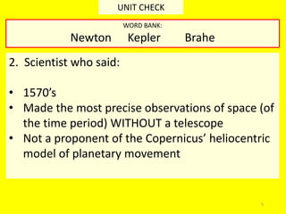 5
UNIT CHECK
2. Scientist who said:
• 1570’s
• Made the most precise observations of space (of
the time period) WITHOUT a telescope
• Not a proponent of the Copernicus’ heliocentric
model of planetary movement
WORD BANK:
Newton Kepler Brahe
 