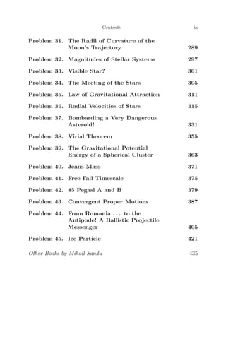 Contents ix
Problem 31. The Radii of Curvature of the
Moon’s Trajectory 289
Problem 32. Magnitudes of Stellar Systems 297
Problem 33. Visible Star? 301
Problem 34. The Meeting of the Stars 305
Problem 35. Law of Gravitational Attraction 311
Problem 36. Radial Velocities of Stars 315
Problem 37. Bombarding a Very Dangerous
Asteroid! 331
Problem 38. Virial Theorem 355
Problem 39. The Gravitational Potential
Energy of a Spherical Cluster 363
Problem 40. Jeans Mass 371
Problem 41. Free Fall Timescale 375
Problem 42. 85 Pegasi A and B 379
Problem 43. Convergent Proper Motions 387
Problem 44. From Romania . . . to the
Antipode! A Ballistic Projectile
Messenger 405
Problem 45. Ice Particle 421
Other Books by Mihail Sandu 435
 