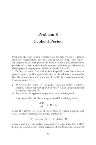 Problem 8
Cepheid Period
Cepheids are stars whose volumes are radially variable, through
alternate compressions and dilations (Cepheids keep their spheri-
cal shapes), with short periods, P, from 1 to 130 days, which causes
periodic variations in their brightness, materializing as variations in
their apparent magnitudes, which can reach Δm = 2m.
During the radial ﬂuctuations of a Cepheid, it remains a homo-
geneous sphere (with constant density, ρ). In addition, we consider
that the temperature and the mass of the Cepheid remain constant,
T and μ, respectively.
a) Determine the period of the radial variation of the Cepheid’s
volume, P, knowing the Cepheid’s density, ρ, and the gravitational
attraction constant, K.
b) Determine the apparent magnitude, m, of the Cepheid.
It is known that, for the homogeneous diﬀerential equation
d2R
dt2
− q · R = 0,
where R = R(t) is the radius of the Cepheid at a given moment, and
q is a constant quantity, the general solution is
R(t) = a · cos(
√
q · t) + b · sin(
√
q · t),
where a and b are integration constants. For this expression, with P
being the period of the radial variation of the Cepheid’s volume, it
89
 