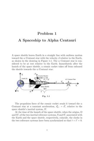 Problem 1
A Spaceship to Alpha Centauri
A space shuttle leaves Earth in a straight line with uniform motion
toward the α Centauri star with the velocity 
u relative to the Earth,
as shown in the drawing in Figure 1.1. The α Centauri star is con-
sidered to be at rest relative to the Earth. Immediately after the
launch of the space shuttle, a cosmic rocket takes oﬀ from onboard
the shuttle towards the α Centauri star.
Fig. 1.1
The propulsion force of the cosmic rocket sends it toward the α
Centauri star at a constant acceleration, 
a
Y  = 
a, relative to the
space shuttle’s inertial system, S.
At the time of the launch of the space shuttle, when the origins, O
and O, of the two inertial reference systems, S and S, associated with
the Earth and the space shuttle, respectively, coincide, the clocks in
the two reference systems have been synchronized so that t = t = 0.
1
 