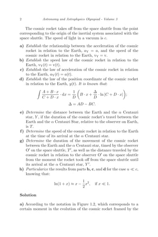 2 Astronomy and Astrophysics Olympiad - Volume 3
The cosmic rocket takes oﬀ from the space shuttle from the point
corresponding to the origin of the inertial system associated with the
space shuttle. The speed of light in a vacuum is c.
a) Establish the relationship between the acceleration of the cosmic
rocket in relation to the Earth, aY = a, and the speed of the
cosmic rocket in relation to the Earth, vY = v.
b) Establish the speed law of the cosmic rocket in relation to the
Earth, vY(t) = v(t).
c) Establish the law of acceleration of the cosmic rocket in relation
to the Earth, aY(t) = a(t).
d) Establish the law of the position coordinate of the cosmic rocket
in relation to the Earth, y(t). It is known that:

A + B · x
C + D · x
· dx =
1
D

B · x +
Δ
D
· ln |C + D · x|

;
Δ = AD − BC.
e) Determine the distance between the Earth and the α Centauri
star, Y , if the duration of the cosmic rocket’s travel between the
Earth and the α Centauri Star, relative to the observer on Earth,
is T.
f) Determine the speed of the cosmic rocket in relation to the Earth
at the time of its arrival at the α Centauri star.
g) Determine the duration of the movement of the cosmic rocket
between the Earth and the α Centauri star, timed by the observer
O on the space shuttle, T, as well as the distance traveled by the
cosmic rocket in relation to the observer O on the space shuttle
from the moment the rocket took oﬀ from the space shuttle until
its arrival at the α Centauri star, Y .
h) Particularize the results from parts b, c, and d for the case u  c,
knowing that:
ln(1 + x) ≈ x −
1
2
x2
, if x  1.
Solution
a) According to the notation in Figure 1.2, which corresponds to a
certain moment in the evolution of the cosmic rocket framed by the
 