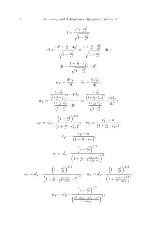 4 Astronomy and Astrophysics Olympiad - Volume 3
t =
t + uy
c2

1 − u2
c2
;
dt =
dt
+ u
c2 · dy

1 − u2
c2
=
1 + u
c2 · dy
dt

1 − u2
c2
· dt
;
dt =
1 + u
c2 · v
Y

1 − u2
c2
· dt
;
aY =
dvY
dt
; a
Y =
dv
Y
dt ;
aY =
1− u2
c2

1+ u
c2 ·v
Y
2 · dv
Y
1+ u
c2 ·v
Y

1− u2
c2
· dt
=
1− u2
c2

1+ u
c2 ·v
Y
2
1+ u
c2 ·v
Y

1− u2
c2
·
dv
Y
dt ;
aY = a
Y ·

1 − u2
c2
3/2

1 + u
c2 · v
Y
3 ; vY =
v
Y + u

1 + u
c2 · v
Y
;
v
Y =
vY − u

1 − u
c2 · vY
;
aY = a
Y ·

1 − u2
c2
3/2

1 + u
c2 · vY−u
1− u
c2 ·vY
3 ;
aY = a
Y ·

1 − u2
c2
3/2

1 + u
c2 · vY−u
c2−uvY
· c2
3 ; aY = a
Y ·

1 − u2
c2
3/2

1 + uvY−u2
c2−uvY
3 ;
aY = a
Y ·

1 − u2
c2
3/2

c2−uvY+uvY−u2
c2−uvY
3 ;
 