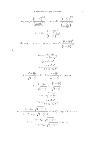 A Spaceship to Alpha Centauri 5
aY = a
Y ·

1 − u2
c2
3/2

c2−u2
c2−uvY
3 ; aY = a
Y ·

1 − u2
c2
3/2

1− u2
c2
1−
uvY
c2
3 ;
aY = a
Y ·

1 − uvY
c2
3

1 − u2
c2
3/2
;
a
Y = a
; aY = a; vY = v; a = a
·

1 − uv
c2
3

1 − u2
c2
3/2
.
b)
vY =
u + v
Y
1 + u
c2 · v
Y
;
v
Y = a
Y · t
;
vY =
u + a
Y t
1 + u
c2 · a
Y t
;
t =
t + uy
c2

1 − u2
c2
 t
; t
=
t − uy
c2

1 − u2
c2
 t; y = ut;
t
=
t − u
c2 ut

1 − u2
c2
=
t

1 − u2
c2


1 − u2
c2
;
t
= t · 1 −
u2
c2
;
vY =
u + a
Y t
1 + u
c2 · a
Y t
;
vY =
u + a
Y ·

1 − u2
c2 · t
1 + u
c2 · a
Y ·

1 − u2
c2 · t
= vY(t); a
Y = a
; vY = v;
vY =
u + a
Y ·

1 − u2
c2 · t
1 + u
c2 · a
Y ·

1 − u2
c2 · t
= vY(t).
 