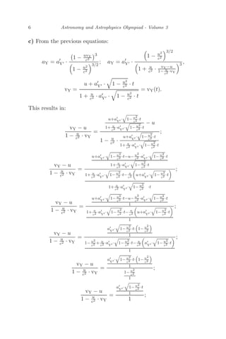 6 Astronomy and Astrophysics Olympiad - Volume 3
c) From the previous equations:
aY = a
Y ·

1 − uvY
c2
3

1 − u2
c2
3/2
; aY = a
Y ·

1 − u2
c2
3/2

1 + u
c2 · vY−u
1− u
c2 ·vY
3 ,
vY =
u + a
Y ·

1 − u2
c2 · t
1 + u
c2 · a
Y ·

1 − u2
c2 · t
= vY(t).
This results in:
vY − u
1 − u
c2 · vY
=
u+a
Y ·

1− u2
c2 ·t
1+ u
c2 ·a
Y ·

1− u2
c2 ·t
− u
1 − u
c2 ·
u+a
Y ·

1− u2
c2 ·t
1+ u
c2 ·a
Y ·

1− u2
c2 ·t
;
vY − u
1 − u
c2 · vY
=
u+a
Y ·

1− u2
c2 ·t−u− u2
c2 ·a
Y ·

1− u2
c2 ·t
1+ u
c2 ·a
Y ·

1− u2
c2 ·t
1+ u
c2 ·a
Y ·

1− u2
c2 ·t− u
c2

u+a
Y ·

1− u2
c2 ·t

1+ u
c2 ·a
Y ·

1− u2
c2 ·t
;
vY − u
1 − u
c2 · vY
=
u+a
Y ·

1− u2
c2 ·t−u− u2
c2 ·a
Y ·

1− u2
c2 ·t
1
1+ u
c2 ·a
Y ·

1− u2
c2 ·t− u
c2

u+a
Y ·

1− u2
c2 ·t

1
;
vY − u
1 − u
c2 · vY
=
a
Y ·

1− u2
c2 ·t·

1− u2
c2

1
1− u2
c2 + u
c2 ·a
Y ·

1− u2
c2 ·t− u
c2

a
Y ·

1− u2
c2 ·t

1
;
vY − u
1 − u
c2 · vY
=
a
Y ·

1− u2
c2 ·t·

1− u2
c2

1
1− u2
c2
1
;
vY − u
1 − u
c2 · vY
=
a
Y ·

1− u2
c2 ·t
1
1
;
 
