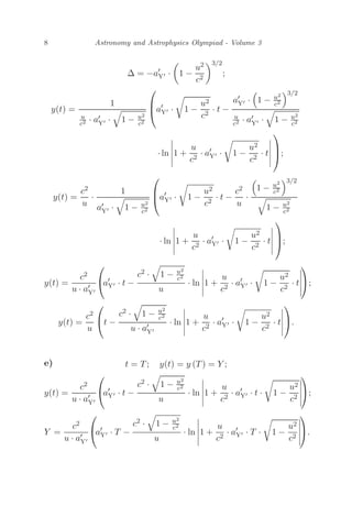 8 Astronomy and Astrophysics Olympiad - Volume 3
Δ = −a
Y ·

1 −
u2
c2
3/2
;
y(t) =
1
u
c2 · a
Y ·

1 − u2
c2
⎛
⎜
⎝a
Y · 1 −
u2
c2
· t −
a
Y ·

1 − u2
c2
3/2
u
c2 · a
Y ·

1 − u2
c2
· ln





1 +
u
c2
· a
Y · 1 −
u2
c2
· t





⎞
⎟
⎠;
y(t) =
c2
u
·
1
a
Y ·

1 − u2
c2
⎛
⎜
⎝a
Y · 1 −
u2
c2
· t −
c2
u
·

1 − u2
c2
3/2

1 − u2
c2
· ln





1 +
u
c2
· a
Y · 1 −
u2
c2
· t





⎞
⎟
⎠;
y(t) =
c2
u · a
Y
⎛
⎝a
Y · t −
c2 ·

1 − u2
c2
u
· ln





1 +
u
c2
· a
Y · 1 −
u2
c2
· t





⎞
⎠;
y(t) =
c2
u
⎛
⎝t −
c2 ·

1 − u2
c2
u · a
Y
· ln





1 +
u
c2
· a
Y · 1 −
u2
c2
· t





⎞
⎠.
e) t = T; y(t) = y (T) = Y ;
y(t) =
c2
u · a
Y
⎛
⎝a
Y · t −
c2 ·

1 − u2
c2
u
· ln





1 +
u
c2
· a
Y · t · 1 −
u2
c2





⎞
⎠;
Y =
c2
u · a
Y
⎛
⎝a
Y · T −
c2 ·

1 − u2
c2
u
· ln





1 +
u
c2
· a
Y · T · 1 −
u2
c2





⎞
⎠.
 