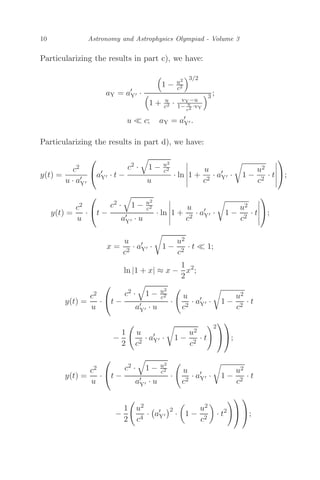 10 Astronomy and Astrophysics Olympiad - Volume 3
Particularizing the results in part c), we have:
aY = a
Y ·

1 − u2
c2
3/2

1 + u
c2 · vY−u
1− u
c2 ·vY
3 ;
u  c; aY = a
Y .
Particularizing the results in part d), we have:
y(t) =
c2
u · a
Y
⎛
⎝a
Y · t −
c2 ·

1 − u2
c2
u
· ln





1 +
u
c2
· a
Y · 1 −
u2
c2
· t





⎞
⎠;
y(t) =
c2
u
·
⎛
⎝t −
c2 ·

1 − u2
c2
a
Y · u
· ln





1 +
u
c2
· a
Y · 1 −
u2
c2
· t





⎞
⎠;
x =
u
c2
· a
Y · 1 −
u2
c2
· t  1;
ln |1 + x| ≈ x −
1
2
x2
;
y(t) =
c2
u
·
⎛
⎝t −
c2 ·

1 − u2
c2
a
Y · u
·

u
c2
· a
Y · 1 −
u2
c2
· t
−
1
2

u
c2
· a
Y · 1 −
u2
c2
· t
2
⎞
⎠
⎞
⎠;
y(t) =
c2
u
·
⎛
⎝t −
c2 ·

1 − u2
c2
a
Y · u
·

u
c2
· a
Y · 1 −
u2
c2
· t
−
1
2

u2
c4
·

a
Y
2
·

1 −
u2
c2

· t2
⎞
⎠
⎞
⎠;
 