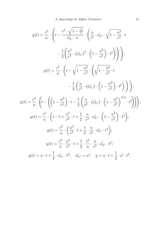 A Spaceship to Alpha Centauri 11
y(t) =
c2
u
·
⎛
⎝t −
c2 ·

1 − u2
c2
a
Y · u
·

u
c2
· a
Y · 1 −
u2
c2
· t
−
1
2

u2
c4
·

a
Y
2
·

1 −
u2
c2

· t2
⎞
⎠
⎞
⎠;
y(t) =
c2
u
·

t − 1 −
u2
c2
·

1 −
u2
c2
· t
−
1
2

u
c2
·

a
Y ·

1 −
u2
c2

· t2
  
;
y(t) =
c2
u
·

t −

1 −
u2
c2

· t −
1
2

u
c2
·

a
Y ·

1 −
u2
c2
3/2
· t2

;
y(t) =
c2
u
·

t − t +
u2
c2
· t +
1
2
·
u
c2
· a
Y ·

1 −
u2
c2

· t2

;
y(t) =
c2
u
·

u2
c2
· t +
1
2
·
u
c2
· a
Y · t2

;
y(t) =
c2
u
·
u2
c2
· t +
1
2
·
c2
u
·
u
c2
· a
Y · t2
;
y(t) = u · t +
1
2
· a
Y · t2
; a
Y = a
; y = u · t +
1
2
· a
· t2
.
 