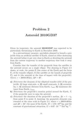 Problem 2
Asteroid 2010GD37
Given its trajectory, the asteroid 2010GD37 was expected to be
particularly threatening to Earth in December 2019.
As a precautionary measure, specialists planned to launch a pro-
jectile from an artiﬁcial satellite of Earth, aimed at either destroying
the asteroid before it got very close to Earth or diverting the asteroid
from the current trajectory to another trajectory that took it away
from Earth.
Consider that the transfer of the projectile from the satellite to
the asteroid occurs on a single ellipse. The drawing in Figure 2.1
shows, at scale, the points E (the center of the Earth and the focus
F1 of the transfer ellipse), S (the satellite at the launch of projectile
P), and A (the asteroid at the time of impact with the projectile).
Given: r = 30010.88 km; Δθ = 46◦.
a) Determine the elements of the elliptical transfer orbit of the pro-
jectile: 1) large semi-axis, a; 2) small semi-axis, b; 3) eccentric-
ity, e; 4) minimum distance from Earth, rmin; 5) maximum dis-
tance from Earth, rmax.
b) Determine the projectile’s rotation period around the Earth, T,
if the projectile were to miss the asteroid.
c) Determine the duration of the projectile’s motion, Δt = t − t0,
from point S to point A, knowing: the geometric elements rep-
resented at the same scale in Figure 2.1, where r = 30010.88 km
and Δθ = 46◦; the mass of the Earth, M = 5.94·1024 kg; and the
constant of gravitational attraction, G = 6.67 · 10−11 Nm2
kg−2
.
13
 