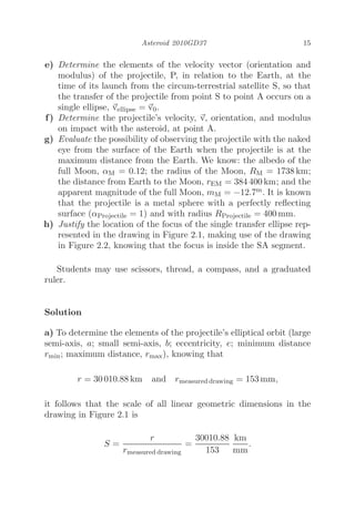 Asteroid 2010GD37 15
e) Determine the elements of the velocity vector (orientation and
modulus) of the projectile, P, in relation to the Earth, at the
time of its launch from the circum-terrestrial satellite S, so that
the transfer of the projectile from point S to point A occurs on a
single ellipse, 
vellipse = 
v0.
f) Determine the projectile’s velocity, 
v, orientation, and modulus
on impact with the asteroid, at point A.
g) Evaluate the possibility of observing the projectile with the naked
eye from the surface of the Earth when the projectile is at the
maximum distance from the Earth. We know: the albedo of the
full Moon, αM = 0.12; the radius of the Moon, RM = 1738 km;
the distance from Earth to the Moon, rEM = 384 400 km; and the
apparent magnitude of the full Moon, mM = −12.7m. It is known
that the projectile is a metal sphere with a perfectly reﬂecting
surface (αProjectile = 1) and with radius RProjectile = 400 mm.
h) Justify the location of the focus of the single transfer ellipse rep-
resented in the drawing in Figure 2.1, making use of the drawing
in Figure 2.2, knowing that the focus is inside the SA segment.
Students may use scissors, thread, a compass, and a graduated
ruler.
Solution
a) To determine the elements of the projectile’s elliptical orbit (large
semi-axis, a; small semi-axis, b; eccentricity, e; minimum distance
rmin; maximum distance, rmax), knowing that
r = 30 010.88 km and rmeasured drawing = 153 mm,
it follows that the scale of all linear geometric dimensions in the
drawing in Figure 2.1 is
S =
r
rmeasured drawing
=
30010.88
153
km
mm
.
 