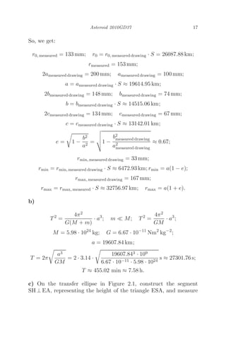 Asteroid 2010GD37 17
So, we get:
r0, measured = 133 mm; r0 = r0, measured drawing · S = 26087.88 km;
rmeasured = 153 mm;
2ameasured drawing = 200 mm; ameasured drawing = 100 mm;
a = ameasured drawing · S ≈ 19614.95 km;
2bmeasured drawing = 148 mm; bmeasured drawing = 74 mm;
b = bmeasured drawing · S ≈ 14515.06 km;
2cmeasured drawing = 134 mm; cmeasured drawing = 67 mm;
c = cmeasured drawing · S ≈ 13142.01 km;
e =

1 −
b2
a2
=



1 −
b2
measured drawing
a2
measured drawing
≈ 0.67;
rmin, measured drawing = 33 mm;
rmin = rmin, measured drawing · S ≈ 6472.93 km; rmin = a(1 − e);
rmax, measured drawing = 167 mm;
rmax = rmax, measured · S ≈ 32756.97 km; rmax = a(1 + e).
b)
T2
=
4π2
G(M + m)
· a3
; m  M; T2
=
4π2
GM
· a3
;
M = 5.98 · 1024
kg; G = 6.67 · 10−11
Nm2
kg−2
;
a = 19607.84 km;
T = 2π

a3
GM
= 2 · 3.14 ·

19607.843 · 109
6.67 · 10−11 · 5.98 · 1024
s ≈ 27301.76 s;
T ≈ 455.02 min ≈ 7.58 h.
c) On the transfer ellipse in Figure 2.1, construct the segment
SH ⊥ EA, representing the height of the triangle ESA, and measure
 