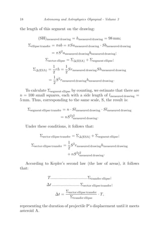 18 Astronomy and Astrophysics Olympiad - Volume 3
the length of this segment on the drawing:
(SH)measured drawing = hmeasured drawing = 98 mm;
Σellipse transfer = πab = πSameasured drawing · Sbmeasured drawing
= πS2
ameasured drawingbmeasured drawing;
Σsector ellipse = ΣΔ(ESA) + Σsegment ellipse;
ΣΔ(ESA) =
1
2
rh =
1
2
Srmeasured drawingShmeasured drawing
=
1
2
S2
rmeasured drawinghmeasured drawing.
To calculate Σsegment ellipse by counting, we estimate that there are
n = 100 small squares, each with a side length of lmeasured drawing =
5 mm. Thus, corresponding to the same scale, S, the result is:
Σsegment ellipse transfer = n · Slmeasured drawing · Slmeasured drawing
= nS2
l2
measured drawing.
Under these conditions, it follows that:
Σsector ellipse transfer = ΣΔ(ESA) + Σsegment ellipse;
Σsector ellipse transfer =
1
2
S2
rmeasured drawinghmeasured drawing
+ nS2
l2
measured drawing.
According to Kepler’s second law (the law of areas), it follows
that:
T................................. Σtransfer ellipse;
Δt ......................... Σsector ellipse transfer;
Δt =
Σsector ellipse transfer
Σtransfer ellipse
· T,
representing the duration of projectile P’s displacement until it meets
asteroid A.
 