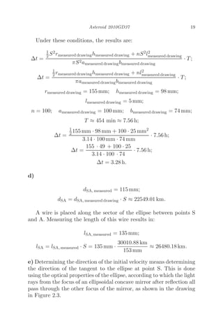 Asteroid 2010GD37 19
Under these conditions, the results are:
Δt =
1
2S2rmeasured drawinghmeasured drawing + nS2l2
measured drawing
πS2ameasured drawingbmeasured drawing
· T;
Δt =
1
2 rmeasured drawinghmeasured drawing + nl2
measured drawing
πameasured drawingbmeasured drawing
· T;
rmeasured drawing = 155 mm; hmeasured drawing = 98 mm;
lmeasured drawing = 5 mm;
n = 100; ameasured drawing = 100 mm; bmeasured drawing = 74 mm;
T ≈ 454 min ≈ 7.56 h;
Δt =
1
2 155 mm · 98 mm + 100 · 25 mm2
3.14 · 100 mm · 74 mm
· 7.56 h;
Δt =
155 · 49 + 100 · 25
3.14 · 100 · 74
· 7.56 h;
Δt = 3.28 h.
d)
dSA, measured = 115 mm;
dSA = dSA, measured drawing · S ≈ 22549.01 km.
A wire is placed along the sector of the ellipse between points S
and A. Measuring the length of this wire results in:
lSA, measured = 135 mm;
lSA = lSA, measured · S = 135 mm ·
30010.88 km
153 mm
≈ 26480.18 km.
e) Determining the direction of the initial velocity means determining
the direction of the tangent to the ellipse at point S. This is done
using the optical properties of the ellipse, according to which the light
rays from the focus of an ellipsoidal concave mirror after reﬂection all
pass through the other focus of the mirror, as shown in the drawing
in Figure 2.3.
 