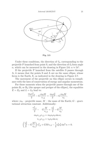 Asteroid 2010GD37 21
Fig. 2.5
Under these conditions, the direction of 
v0, corresponding to the
projectile P launched from point S, and the direction of 
r0 form angle
α, which can be measured in the drawing in Figure 2.6: α ≈ 54◦.
If the projectile P launched from the satellite S passes through
A, it means that the points S and A are on the same ellipse, whose
focus is the Earth, E, as indicated in the drawing in Figure 2.7.
The movement of the projectile on this ellipse occurs in compli-
ance with the laws of conservation of energy and angular momentum.
For those moments when the projectile passes through one of the
points B1 or B2 (the apogee and perigee of the ellipse), the equalities
E = E0 and L = L0 lead to:
m0v2
1,2
2
− G
m0M
r1,2
=
m0v2
0
2
− G
m0M
r0
,
where: m0 – projectile mass; M – the mass of the Earth; G – gravi-
tational attraction constant. Additionally:
v2
1,2
2
− G
M
r1,2
=
v2
0
2
− G
M
r0
;
m0v1,2r1,2 = m0v0r0 sin α;
v1,2r1,2 = v0r0 sin α;

v2
0
2
− G
M
r0

r2
1,2 + GMr1,2 −
1
2
v2
0r2
0 sin2
α = 0.
 