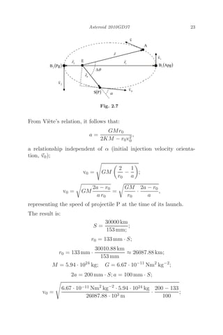 Asteroid 2010GD37 23
Fig. 2.7
From Viète’s relation, it follows that:
a =
GMr0
2KM − r0v2
0
,
a relationship independent of α (initial injection velocity orienta-
tion, 
v0);
v0 =

GM

2
r0
−
1
a

;
v0 =

GM
2a − r0
a r0
=

GM
r0
·
2a − r0
a
,
representing the speed of projectile P at the time of its launch.
The result is:
S =
30000 km
153 mm;
;
r0 = 133 mm · S;
r0 = 133 mm ·
30010.88 km
153 mm
≈ 26087.88 km;
M = 5.94 · 1024
kg; G = 6.67 · 10−11
Nm2
kg−2
;
2a = 200 mm · S; a = 100 mm · S;
v0 =

6.67 · 10−11 Nm2
kg−2
· 5.94 · 1024 kg
26087.88 · 103 m
·
200 − 133
100
;
 